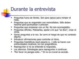 Durante la entrevista Preguntas fuera de libreto. Son para apoyo para romper el hielo. Preguntas que se responden con monosílabos. Sólo deben hacerse para puntualizar o precisar. Preguntas que empiezan con un No. No son aconsejables. Preguntas difíciles. Matizarlas, apelar a lo que “se dice”, crear el clima. Varias preguntas a la vez. Se corre el riesgo de que no conteste alguna. Introducir afirmaciones para controlar el ritmo. Preguntas hipotéticas (qué pasaría si…) sólo se hacen con entrevistados creativos, no con pragmáticos. Repreguntar si no se entiende la respuesta. Los silencios. Estrategias para repreguntar o continuar. “ Por favor no pongas esto...” SI no es crucial se accede. 