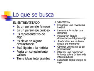 Lo que se busca EL ENTREVISTADO Es un personaje famoso Es un personaje curioso Es representativo de algo Es clave en alguna circunstancia Está ligado a la noticia Porta un conocimiento valioso Tiene ideas interesantes LA EXPECTATIVA Conseguir una revelación inédita Llevarlo a formular una denuncia Mostrar un ángulo desconocido del personaje Profundizar en un tema crucial del momento Obtener un retrato de su personalidad Obtener una exposición brillante sobre un tema de interés público Exponerlo como testigo de algo 