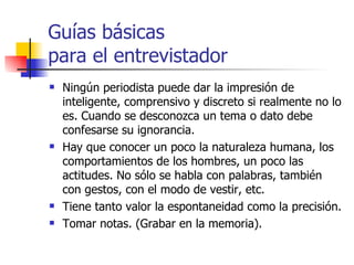 Guías básicas  para el entrevistador Ningún periodista puede dar la impresión de inteligente, comprensivo y discreto si realmente no lo es.  C uando se desconozca un  tema o dato  debe confesar se  su ignorancia.   Hay que conocer un poco la naturaleza humana, los comportamientos de los hombres, un poco las actitudes.  No sólo se habla con palabras, también con gestos, con el modo de vestir, etc. Tiene tanto  valor la espontaneidad  como  la precisión. Tomar notas. (Grabar en la memoria). 