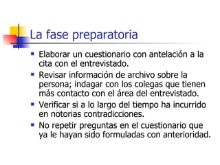 La fase preparatoria Elaborar un cuestionario con antelación a la cita con el entrevistado. Revisar información de archivo sobre la persona; indagar con los colegas que tienen más contacto con el área del entrevistado. Verificar si a lo largo del tiempo ha incurrido en notorias contradicciones. No repetir preguntas en el cuestionario que ya le hayan sido formuladas con anterioridad. 