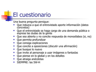 El cuestionario Una buena pregunta persigue: Que induzca a que el entrevistado aporte información (datos concretos) Que el entrevistado se haga cargo de una demanda pública o exprese las dudas de la gente Que sea abierta y no concite respuesta de monosílabos (si, no) Que permita profundizar Que consiga explicaciones Que concite a oposiciones (discutir una afirmación) Que busque lo nuevo Que invite al personaje a usar imágenes o fantasías Que piense en lo global y en los detalles Que atraiga anécdotas SIEMPRE: las 5W-H 