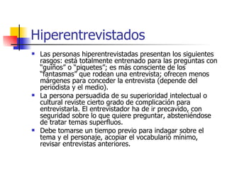 Hiperentrevistados Las personas hiperentrevistadas presentan los siguientes rasgos: está totalmente entrenado para las preguntas con “guiños” o “piquetes”; es más consciente de los “fantasmas” que rodean una entrevista; ofrecen menos márgenes para conceder la entrevista (depende del periodista y el medio). La persona persuadida de su superioridad intelectual o cultural reviste cierto grado de complicación para entrevistarla.  E l entrevistador ha de ir precavido, con seguridad sobre lo que quiere preguntar, absteniéndose de tratar temas superfluos.  D ebe tomarse un tiempo previo para indagar sobre el tema y el personaje, acopiar el vocabulario mínimo, revisar entrevistas anteriores. 
