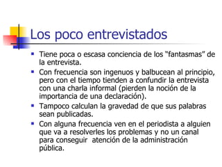 Los poco entrevistados Tiene poca o escasa conciencia de los “fantasmas” de la entrevista. Con frecuencia son ingenuos y balbucean al principio, pero con el tiempo tienden a confundir la entrevista con una charla informal (pierden la noción de la importancia de una declaración). Tampoco calculan la gravedad de que sus palabras sean publicadas. Con alguna frecuencia ven en el periodista a alguien que va a resolverles los problemas y no un canal para conseguir  atención de la administración pública. 