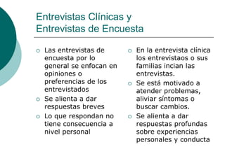 Entrevistas Clínicas y
Entrevistas de Encuesta
 Las entrevistas de
encuesta por lo
general se enfocan en
opiniones o
preferencias de los
entrevistados
 Se alienta a dar
respuestas breves
 Lo que respondan no
tiene consecuencia a
nivel personal
 En la entrevista clínica
los entrevistaos o sus
familias incian las
entrevistas.
 Se está motivado a
atender problemas,
aliviar síntomas o
buscar cambios.
 Se alienta a dar
respuestas profundas
sobre experiencias
personales y conducta
 