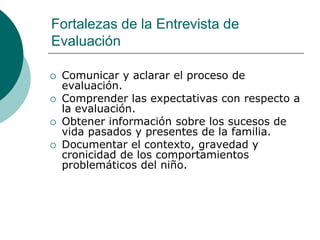 Fortalezas de la Entrevista de
Evaluación
 Comunicar y aclarar el proceso de
evaluación.
 Comprender las expectativas con respecto a
la evaluación.
 Obtener información sobre los sucesos de
vida pasados y presentes de la familia.
 Documentar el contexto, gravedad y
cronicidad de los comportamientos
problemáticos del niño.
 