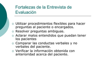 Fortalezas de la Entrevista de
Evaluación
 Utilizar procedimientos flexibles para hacer
preguntas al paciente o encargados.
 Resolver preguntas ambiguas.
 Aclarar malos entendidos que puedan tener
los pacientes
 Comparar las conductas verbales y no
verbales del paciente.
 Verificar la información obtenida con
anterioridad acerca del paciente.
 