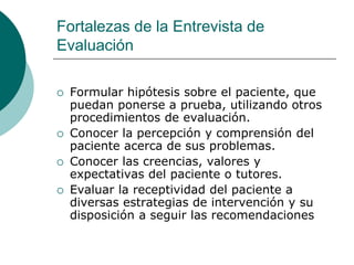 Fortalezas de la Entrevista de
Evaluación
 Formular hipótesis sobre el paciente, que
puedan ponerse a prueba, utilizando otros
procedimientos de evaluación.
 Conocer la percepción y comprensión del
paciente acerca de sus problemas.
 Conocer las creencias, valores y
expectativas del paciente o tutores.
 Evaluar la receptividad del paciente a
diversas estrategias de intervención y su
disposición a seguir las recomendaciones
 