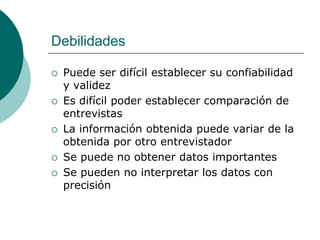Debilidades
 Puede ser difícil establecer su confiabilidad
y validez
 Es difícil poder establecer comparación de
entrevistas
 La información obtenida puede variar de la
obtenida por otro entrevistador
 Se puede no obtener datos importantes
 Se pueden no interpretar los datos con
precisión
 