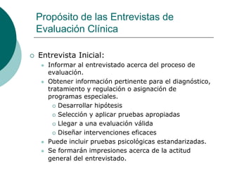 Propósito de las Entrevistas de
Evaluación Clínica
 Entrevista Inicial:
 Informar al entrevistado acerca del proceso de
evaluación.
 Obtener información pertinente para el diagnóstico,
tratamiento y regulación o asignación de
programas especiales.
 Desarrollar hipótesis
 Selección y aplicar pruebas apropiadas
 Llegar a una evaluación válida
 Diseñar intervenciones eficaces
 Puede incluir pruebas psicológicas estandarizadas.
 Se formarán impresiones acerca de la actitud
general del entrevistado.
 
