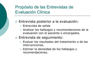 Propósito de las Entrevistas de
Evaluación Clínica
 Entrevista posterior a la evaluación:
 Entrevista de salida
 Analizar los hallazgos y recomendaciones de la
evaluación con el paciente o encargados.
 Entrevista de seguimiento:
 Evaluar los resultados del tratamiento o de las
intervenciones.
 Estimar la idoneidad de los hallazgos y
recomendaciones.
 