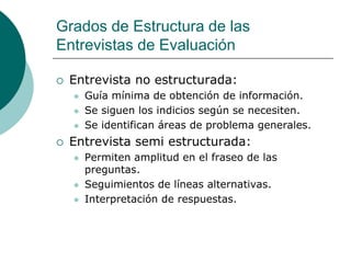 Grados de Estructura de las
Entrevistas de Evaluación
 Entrevista no estructurada:
 Guía mínima de obtención de información.
 Se siguen los indicios según se necesiten.
 Se identifican áreas de problema generales.
 Entrevista semi estructurada:
 Permiten amplitud en el fraseo de las
preguntas.
 Seguimientos de líneas alternativas.
 Interpretación de respuestas.
 