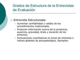 Grados de Estructura de la Entrevistas
de Evaluación
 Entrevista Estructurada:
 Aumentar confiabilidad y validez de los
procedimientos tradicionales.
 Producen información acerca de la presencia,
ausencia, gravedad, brote y duración de los
síntomas.
 Puntuaciones cuantitativas en áreas de síntomas o
índices globales de psicopatológica. Ejemplos:
 