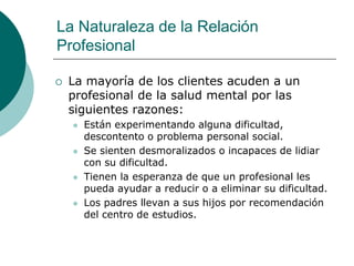 La Naturaleza de la Relación
Profesional
 La mayoría de los clientes acuden a un
profesional de la salud mental por las
siguientes razones:
 Están experimentando alguna dificultad,
descontento o problema personal social.
 Se sienten desmoralizados o incapaces de lidiar
con su dificultad.
 Tienen la esperanza de que un profesional les
pueda ayudar a reducir o a eliminar su dificultad.
 Los padres llevan a sus hijos por recomendación
del centro de estudios.
 
