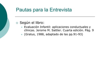 Pautas para la Entrevista
 Según el libro:
 Evaluación Infantil: aplicaciones conductuales y
clínicas. Jerome M. Sattler. Cuarta edición. Pág. 9
 (Gratus, 1988, adaptado de las pp.91-93)
 