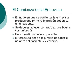 El Comienzo de la Entrevista
 El modo en que se comienza la entrevista
produce una primera impresión poderosa
en el paciente.
 Se debe establecer con rapidez una buena
comunicación.
 Hacer sentir cómodo al paciente.
 El terapeuta debe asegurarse de saber el
nombre del paciente y viceversa.
 