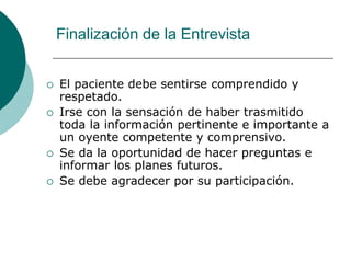 Finalización de la Entrevista
 El paciente debe sentirse comprendido y
respetado.
 Irse con la sensación de haber trasmitido
toda la información pertinente e importante a
un oyente competente y comprensivo.
 Se da la oportunidad de hacer preguntas e
informar los planes futuros.
 Se debe agradecer por su participación.
 