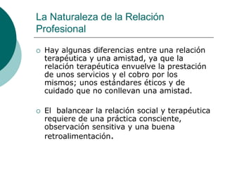La Naturaleza de la Relación
Profesional
 Hay algunas diferencias entre una relación
terapéutica y una amistad, ya que la
relación terapéutica envuelve la prestación
de unos servicios y el cobro por los
mismos; unos estándares éticos y de
cuidado que no conllevan una amistad.
 El balancear la relación social y terapéutica
requiere de una práctica consciente,
observación sensitiva y una buena
retroalimentación.
 