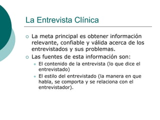 La Entrevista Clínica
 La meta principal es obtener información
relevante, confiable y válida acerca de los
entrevistados y sus problemas.
 Las fuentes de esta información son:
 El contenido de la entrevista (lo que dice el
entrevistado)
 El estilo del entrevistado (la manera en que
habla, se comporta y se relaciona con el
entrevistador).
 