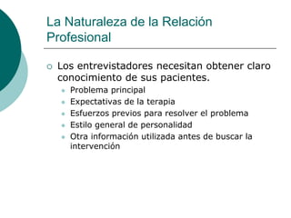 La Naturaleza de la Relación
Profesional
 Los entrevistadores necesitan obtener claro
conocimiento de sus pacientes.
 Problema principal
 Expectativas de la terapia
 Esfuerzos previos para resolver el problema
 Estilo general de personalidad
 Otra información utilizada antes de buscar la
intervención
 