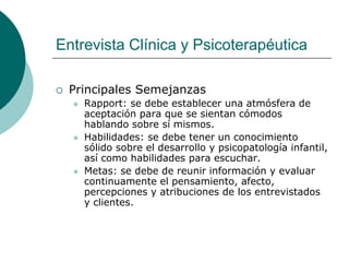 Entrevista Clínica y Psicoterapéutica
 Principales Semejanzas
 Rapport: se debe establecer una atmósfera de
aceptación para que se sientan cómodos
hablando sobre sí mismos.
 Habilidades: se debe tener un conocimiento
sólido sobre el desarrollo y psicopatología infantil,
así como habilidades para escuchar.
 Metas: se debe de reunir información y evaluar
continuamente el pensamiento, afecto,
percepciones y atribuciones de los entrevistados
y clientes.
 