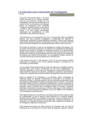 La entrevista como instrumento de investigación
7:03 PM -

 Numerosas interrogantes llegan a la mente
 cuando pensamos en el concepto entrevista.
 ¿Que es una entrevista? ¿Cuales son sus
 modalidades? ¿Par que sirve la entrevista en el
 mundo de hoy? La entrevista como estrategia
 técnica de investigación tiene numerosas
 ventajas par el trabajo educativo, social, cultural
 y científico. Este procedimiento es altamente
 valioso y útil para recabar informaciones
 actualizadas que probablemente no están
 disponibles en las publicaciones escritas.

 Toda entrevista es una conversación entre dos o mas personas, según la modalidad
 aplicada, que tiene propósitos investigativos y profesionales de: Obtención d
 informaciones individuales o grupales, facilitar la información e influir en cierto aspectos
 conductuales, sociales, educativos, sentimentales y opiniones, por lo tanto la entrevista
 ejerce una función terapéutica como necesidad educativa, clínica, social, entre otros.

 El concepto de entrevista, no solo es una estrategia par recoger informaciones, sino
 que dichas informaciones contribuyen a la realización de investigaciones diagnosticas
 escolares que permite la búsqueda de soluciones puntuales en el ámbito escolar,
 familiar, laboral, científico, periodístico, et. Ciertamente que toda entrevista exige unos
 parámetros o criterios que exige el dialogo entre dos o mas personas con unas pautas
 de preguntas que orientan la conversación. Los investigadores sociales coinciden en
 que toda entrevista es una técnica subjetiva que e caracteriza por:

 1.Una relación entre dos o mas personas, 2.Una vía de comunicación simbólica
 bidireccional de preferencia oral, 3.Unos objetivos prefijados y conocidos por el
 entrevistador y el entrevistado,

 4.E una relación interpersonal asimétrica donde hay asignación de papeles sociales y
 controles.5.Sirve para recoger informaciones de tipo motor, paralingüístico, de
 relaciones espaciales. 6. Las formas de la entrevista es de comunicación verbal y no
 verbal, donde hay relaciones de: repetición, contradicción, sustitución, implementación,
 acentuación y regulación para evaluar la temática, las preguntas y hasta las reacciones.

 Según la tipología de la investigación y su naturaleza, existen modalidades de
 entrevistas según los objetivos. Considerando la continuidad y la polaridad de
 estructuras formales e informales podemos citar las entrevistas estructuradas, donde
 hay preguntas preestablecidas, limitadas a respuestas según el protocolo. La entrevista
 estructurad abierta, permite al entrevistado expresarse con su propio vocabulario en
 forma libre. La entrevista estructurada no presecuencializada, altera la secuencia de las
 preguntas, según la dinámica que se establezca según el momento o escenario
 presentado. La entrevista no estructurada o informal, busca seguir en forma flexible un
 esquema y se hacen preguntas no prefijadas, sino que se adaptan a las necesidades
 de la investigación propiamente dicha.

 Otros aspectos básicos en una entrevista, como técnica del anonimato cuando sus dato
 son confidenciales, es que la discusión debe ofrecerse en un ambiente relajado,
 apropiado para la reflexión y la progresión de las ideas. Si hay una discusión de un
 grupo focal de siete a diez personas hay que elegir tema, criterios de intervención, un
 moderador, unos objetivos por grupos que generen datos cualitativos de múltiples uso
 de investigación, diagnostico e intervención.

 Toda entrevista tiene fases que deben agotarse con propiedad. Que van desde la
 Planificación de la entrevista con su tema, guión de preguntas, objetivos, muestreo
 