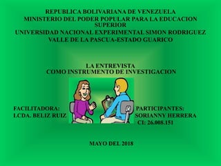 REPUBLICA BOLIVARIANA DE VENEZUELA
MINISTERIO DEL PODER POPULAR PARA LA EDUCACION
SUPERIOR
UNIVERSIDAD NACIONAL EXPERIMENTAL SIMON RODRIGUEZ
VALLE DE LA PASCUA-ESTADO GUARICO
LA ENTREVISTA
COMO INSTRUMENTO DE INVESTIGACION
FACILITADORA: PARTICIPANTES:
LCDA. BELIZ RUIZ SORIANNY HERRERA
CI: 26.008.151
MAYO DEL 2018
 