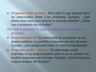 Entrevista informal o conversacional: Su objetivo es hacer una exploración de manera general sobre un tema, situación o problema. No requiere de una guía. Se realiza en situaciones o contextos diversos. Es flexible y negociable. También se le llama: Entrevista no estructurada, en profundidad o etnográfica: Obtiene información sobre determinado problema y a partir de él establece una lista de temas, en relacion con los que se focaliza la entrevista, quedando ésta a la libre discreción del entrevistador, quien podrá sondear razones o motivos, ayudar a establecer factores pero sin una estructura formalizada de antemano. Rodríguez, Flores &García (1999).