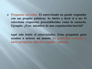 Entrevista estructurada con una guía: Esta profundiza un asunto. Es mas sistemática porque requiere de un guión.Entrevista estandarizada: Esta es mas organizada y formalizada. Se establecen no solo los tópicos , sino el orden y la forma como deben plantearse las preguntas. 