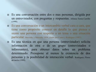 Es una conversación entre dos o mas personas, dirigida por un entrevistador, con preguntas y respuestas. Alfonso Torres Carrillo (1998). Es una conversación o un intercambio verbal cara a cara, que tiene como propósito conocer en detalle lo que piensa o siente una persona con respecto a un tema o una situación particular. Maccoby y Maccoby 1954, citado por Castro y Rodríguez (1997).Es una técnica en que una persona (entrevistador) solicita información de otra o de un grupo (entrevistados o informantes), para obtener datos sobre un problema determinado. Presupone al menos la existencia de dos personas y la posibilidad de interacción verbal. Rodríguez, Flores &García (1999).