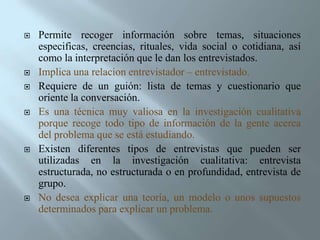 Permite recoger información sobre temas, situaciones especificas, creencias, rituales, vida social o cotidiana, así como la interpretación que le dan los entrevistados.Implica una relacion entrevistador – entrevistado. Requiere de un guión: lista de temas y cuestionario que oriente la conversación. Es una técnica muy valiosa en la investigación cualitativa porque recoge todo tipo de información de la gente acerca del problema que se está estudiando. Existen diferentes tipos de entrevistas que pueden ser utilizadas en la investigación cualitativa: entrevista estructurada, no estructurada o en profundidad, entrevista de grupo. No desea explicar una teoría, un modelo o unos supuestos determinados para explicar un problema. 