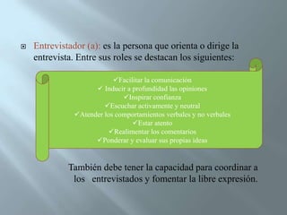 Entrevistador (a): es la persona que orienta o dirige la entrevista. Entre sus roles se destacan los siguientes:                     También debe tener la capacidad para coordinar a 		los   entrevistados y fomentar la libre expresión. Facilitar la comunicación 