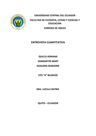 UNIVERSIDAD CENTRAL DEL ECUADOR
FACULTAD DE FILOSOFIA, LETRAS Y CIENCIAS Y
EDUCACION
CARRERA DE INGLES
ENTREVISTA CUANTITATIVA
QUILCA ADRIANA
SANMARTIN MARY
SISALEMA MARJORIE
5TO “A” BILINGÜE
DRA. LUCILA CASTRO
QUITO – ECUADOR
 
