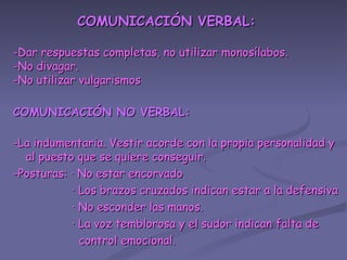 COMUNICACIÓN VERBAL: -Dar respuestas completas, no utilizar monosílabos. -No divagar. -No utilizar vulgarismos COMUNICACIÓN NO VERBAL: -La indumentaria. Vestir acorde con la propia personalidad y al puesto que se quiere conseguir. -Posturas: · No estar encorvado · Los brazos cruzados indican estar a la defensiva · No esconder las manos. · La voz temblorosa y el sudor indican falta de control emocional. 