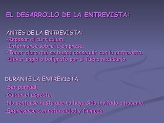 EL DESARROLLO DE LA ENTREVISTA: ANTES DE LA ENTREVISTA: -Repasar el curriculum. -Informarse sobre la empresa. -Tener claro qué se busca conseguir con la entrevista. -Llevar papel o bolígrafo por si fuera necesario DURANTE LA ENTREVISTA: -Ser puntual. -Cuidar el aspecto. -No sentarse hasta que no haya sido invitado a hacerlo. -Expresarse con naturalidad y firmeza. 