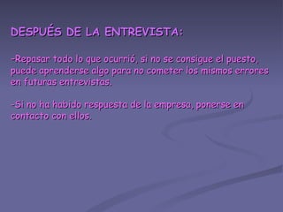 DESPUÉS DE LA ENTREVISTA: - Repasar todo lo que ocurrió, si no se consigue el puesto, puede aprenderse algo para no cometer los mismos errores en futuras entrevistas. -Si no ha habido respuesta de la empresa, ponerse en contacto con ellos. 