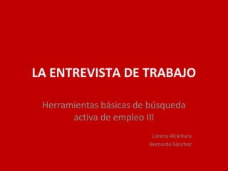 LA ENTREVISTA DE TRABAJO
Herramientas básicas de búsqueda
activa de empleo III
Lorena Alcántara
Bernardo Sánchez
 