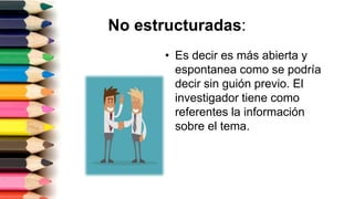 No estructuradas:
• Es decir es más abierta y
espontanea como se podría
decir sin guión previo. El
investigador tiene como
referentes la información
sobre el tema.
 
