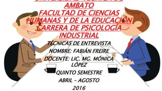 UNIVERSIDAD TÉCNICA DE
AMBATO
FACULTAD DE CIENCIAS
HUMANAS Y DE LA EDUCACIÓN
CARRERA DE PSICOLOGÍA
INDUSTRIAL
TÉCNICAS DE ENTREVISTA
NOMBRE: FABIÁN FREIRE
DOCENTE: LIC. MG. MÓNICA
LÓPEZ
QUINTO SEMESTRE
ABRIL – AGOSTO
2016
 