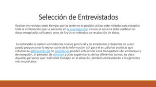 Selección de Entrevistados
Realizar entrevistas toma tiempo; por lo tanto no es posible utilizar este método para recopilar
toda la información que se necesite en la investigación; incluso el analista debe verificar los
datos recopilados utilizando unos de los otros métodos de recabación de datos.
La entrevista se aplican en todos los niveles gerencial y de empleados y dependa de quien
pueda proporcionar la mayor parte de la información útil para el estudio los analistas que
estudian la administración de inventarios pueden entrevistar a los trabajadores del embarque y
de recepción, al personal de almacén y a los supervisores de los diferentes turnos, es decir.
Aquellas personas que realmente trabajan en el almacén, también entrevistarán a los gerentes
más importante.
 