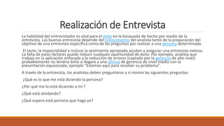 Realización de Entrevista
La habilidad del entrevistador es vital para el éxito en la búsqueda de hecho por medio de la
entrevista. Las buenas entrevista depende del conocimiento del analista tanto de la preparación del
objetivo de una entrevista específica como de las preguntas por realizar a una persona determinada.
El tacto, la imparcialidad e incluso la vestimenta apropiada ayudan a asegurar una entrevista exitosa.
La falta de estos factores puede reducir cualquier oportunidad de éxito. Por ejemplo, analista que
trabaja en la aplicación enfocada a la reducción de errores (captado por la gerencia de alto nivel)
probablemente no tendría éxito si llegara a una oficina de gerencia de nivel medio con la
presentación equivocada, ejemplo "Estamos aquí para resolver su problema".
A través de la entrevista, los analistas deben preguntarse a sí mismo las siguientes preguntas:
¿Qué es lo que me está diciendo la persona?
¿Por qué me lo está diciendo a mí ?
¿Qué está olvidando?
¿Qué espera está persona que haga yo?
 