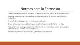 Normas para la Entrevista
Para llevar a cabo una buena Entrevista es necesario tener en cuenta las siguientes normas:
Aborde gradualmente al interrogado, creando una corriente de amistad, identificación y
cordialidad.
Ayude al interrogado para que se sienta seguro u locuaz.
Déjelo concluir su relato ayúdelo luego a completarlo concretando fechas y hechos.
Procure formular las preguntas con frases fácilmente comprensibles, existen formulaciones
embarazosas con carácter personal o privado.
Actúe con espontaneidad y franqueza, y no con astucias o rodeos.
 