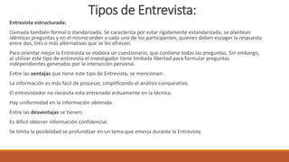 Tipos de Entrevista:
Entrevista estructurada:
Llamada también formal o standarizada. Se caracteriza por estar rígidamente estandarizada, se plantean
idénticas preguntas y en el mismo orden a cada uno de los participantes, quienes deben escoger la respuesta
entre dos, tres o más alternativas que se les ofrecen.
Para orientar mejor la Entrevista se elabora un cuestionario, que contiene todas las preguntas. Sin embargo,
al utilizar este tipo de entrevista el investigador tiene limitada libertad para formular preguntas
independientes generadas por la interacción personal.
Entre las ventajas que tiene este tipo de Entrevista, se mencionan:
La información es más fácil de procesar, simplificando el análisis comparativo.
El entrevistador no necesita esta entrenado arduamente en la técnica.
Hay uniformidad en la información obtenida.
Entre las desventajas se tienen:
Es difícil obtener información confidencial.
Se limita la posibilidad se profundizar en un tema que emerja durante la Entrevista
 