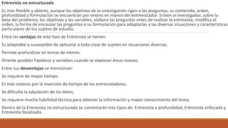 Entrevista no estructurada
Es más flexible y abierta, aunque los objetivos de la investigación rigen a las preguntas, su contenido, orden,
profundidad y formulación se encuentran por entero en manos del entrevistador. Si bien el investigador, sobre la
base del problema, los objetivos y las variables, elabora las preguntas antes de realizar la entrevista, modifica el
orden, la forma de encauzar las preguntas o su formulación para adaptarlas a las diversas situaciones y características
particulares de los sujetos de estudio.
Entre las ventajas de este tipo de Entrevista se tienen:
Es adaptable y susceptible de aplicarse a toda clase de sujetos en situaciones diversas.
Permite profundizar en temas de interés.
Orienta posibles hipótesis y variables cuando se exploran áreas nuevas.
Entre sus desventajas se mencionan:
Se requiere de mayor tiempo.
Es más costoso por la inversión de tiempo de los entrevistadores.
Se dificulta la tabulación de los datos.
Se requiere mucha habilidad técnica para obtener la información y mayor conocimiento del tema.
Dentro de la Entrevista no estructurada se comentarán tres tipos de: Entrevista a profundidad, Entrevista enfocada y
Entrevista focalizada.
 