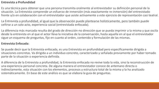 Entrevista a Profundidad
Es una técnica para obtener que una persona transmita oralmente al entrevistador su definición personal de la
situación. La Entrevista comprende un esfuerzo de inmersión (más exactamente re-inmersión) del entrevistado
frente a/o en colaboración con el entrevistador que asiste activamente a este ejercicio de representación casi teatral.
La Entrevista a profundidad, al igual que la observación puede plantearse holísticamente, pero también puede
ceñirse a un solo acto, experiencia social (entrevistada enfocada).
La diferencia más marcada resulta del grado de dirección-no dirección que se pueda imprimir a la misma y que oscila
desde la entrevista en al que el actor lleva la iniciativa de la conversación, hasta aquella en al que el entrevistador
sigue un esquema de preguntas, fijo en cuanto al orden, contenido y formulación de las mismas.
Entrevista Enfocada:
Se puede decir que la Entrevista enfocada, es una Entrevista en profundidad pero específicamente dirigida a
situaciones concretas. Va dirigida a un individuo concreto, caracterizado y señalado previamente por haber tomado
parte de la situación o experiencia definida.
A diferencia de la Entrevista a profundidad, la Entrevista enfocada no revive toda la vida, sino la reconstrucción de
una experiencia personal concreta. De alguna manera el entrevistador conoce de antemano directa o
indirectamente, esta situación con los elementos, procesos y estructura total de la misma y la ha analizado
sistemáticamente. En base de este análisis es que se elabora la guía de preguntas.
 