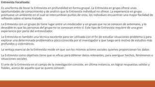 Entrevista Focalizada:
Es una forma de llevar la Entrevista en profundidad en forma grupal. La Entrevista en grupo ofrece unas
oportunidades de conocimiento y de análisis que la Entrevista individual no ofrece. La experiencia en grupo
promueve un ambiente en el cual se intercambian puntos de vista, los individuos encuentran una mayor facilidad de
reflexión sobre el tema tratado.
La Entrevista con un grupo de tiene lugar entre un moderador y un grupo que no se conocen de antemano, y lo
deseable es que las personas del grupo no se conozcan entre sí. Este tipo de Entrevista requiere de una gran
experiencia por parte del entrevistador.
La Entrevista es también una técnica excelente para ser utilizada con el fin de estudiar situaciones-problema y para
explorar una determinada problemática poco conocida por el investigador y que luego será motivo de estudios más
profundos y sistemáticos.
La ventaja esencial de la Entrevista reside en que son los mismos actores sociales quienes proporcionan los datos.
La Entrevista como objetivos tiene que es eficaz para obtener datos relevantes, para averiguar hechos, fenómenos o
situaciones sociales.
El arte de la Entrevista en el campo de la investigación consiste, en última instancia, en lograr respuestas validas y
fiables, acerca de aquello que se quiere conocer.
 