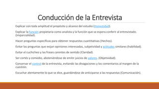 Conducción de la Entrevista
Explicar con toda amplitud el propósito y alcance del estudio (Honestidad).
Explicar la función propietaria como analista y la función que se espera conferir al entrevistado.
(Imparcialidad).
Hacer preguntas específicas para obtener respuestas cuantitativas (Hechos).
Evitar las preguntas que exijan opiniones interesadas, subjetividad y actitudes similares (habilidad).
Evitar el cuchicheo y las frases carentes de sentido (Claridad).
Ser cortés y comedio, absteniéndose de emitir juicios de valores. (Objetividad).
Conservar el control de la entrevista, evitando las divagaciones y los comentarios al margen de la
cuestión.
Escuchar atentamente lo que se dice, guardándose de anticiparse a las respuestas (Comunicación).
 