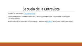 Secuela de la Entrevista
Escribir los resultados (Documentación).
Entregar una copia al entrevistado, solicitando su conformación, correcciones o adiciones.
(Profesionalismo).
Archivar los resultados de la entrevista para referencia y análisis posteriores (Documentación).
 