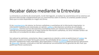 Recabar datos mediante la Entrevista
La entrevista es una forma de conversación, no de interrogación, al analizar las características de los sistemas con
personal seleccionado cuidadosamente por sus conocimientos sobre el sistema, los analistas pueden conocer
datos que no están disponibles en ningún otra forma.
En las investigaciones de sistema, las formas cualitativas y cuantitativas de la información importantes. La
información cualitativa está relacionada con opinión, política y descripciones narrativas de actividades
o problemas, mientras que las descripciones cuantitativas tratan con números frecuencia, o cantidades. A
menudo las entrevistas pueden ser la mejor fuente de información cualitativas, los otros métodos tiende a ser
más útiles en la recabación de datos cuantitativos.
Son valiosas las opiniones, comentarios, ideas o sugerencia en relación a como se podría hacer el trabajo; las
entrevistas a veces es la mejor forma para conocer las actividades de las empresas. La entrevista pueden
descubrir rápidamente malos entendidos, falsa expectativa o incluso resistencia potencial para las aplicaciones
de desarrollo; más aún, a menudo es más fácil calendarizar una entrevista con los gerentes de alto nivel, que
pedirle que llenen cuestionario.
 