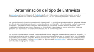 Determinación del tipo de Entrevista
La estructura de la entrevista varia. Si el objetivo de la entrevista radica en adquirir información general, es
conveniente elaborar una serie de pregunta sin estructura, con una sesión de preguntas y respuesta libres.
Las entrevistas estructuradas utilizan pregunta estandarizada. El formato de respuestas para las preguntas pueden
ser abierto o cerrado; las preguntas para respuestas abierta permiten a los entrevistados dar cualquier respuesta
que parezca apropiado. Pueden contestar por completo con sus propias palabras. Con las preguntas para
respuesta cerradas se proporcionan al usuario un conjunto de respuesta que se pueda seleccionar. Todas las
personas que respondes se basan en un mismo conjunto de posible respuestas.
Los analistas también deben dividir el tiempo entre desarrollar preguntas para entrevistas y analizar respuesta. La
entrevista no estructurada no requiere menos tiempos de preparación, porque no necesita tener por anticipado
las palabras precisas de las preguntas. Analizar las respuestas después de la entrevista lleva más tiempo que con
la entrevista estructuradas. El mayor costo radica en la preparación, administración y análisis de las entrevistas
estructuradas para pregunta cerradas.
 