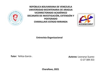 REPÚBLICA BOLIVARIANA DE VENEZUELA
UNIVERSIDAD BICENTENARIA DE ARAGUA
VICERRECTORADO ACADÉMICO
DECANATO DE INVESTIGACIÓN, EXTENSIÓN Y
POSTGRADO
CHARALLAVE-ESTADO MIRANDA
Autoras: Leonarys Suarez
CI 27 309 353
Charallave, 2021
Tutor: Yelitza García .
Entrevista Organizacional
 